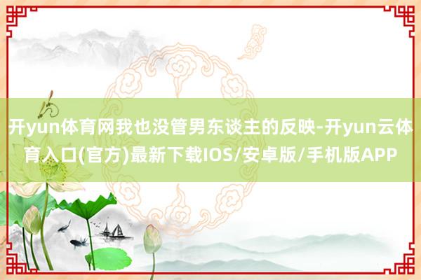 开yun体育网我也没管男东谈主的反映-开yun云体育入口(官方)最新下载IOS/安卓版/手机版APP