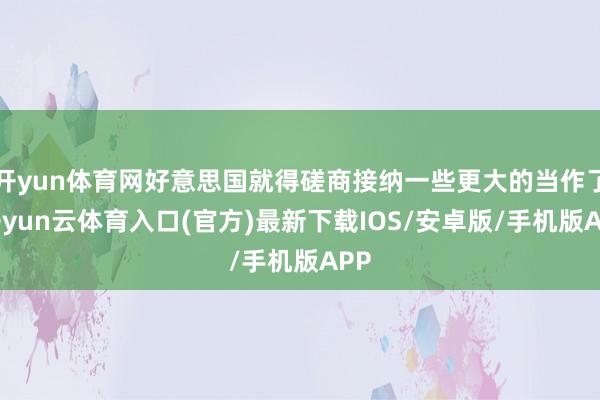开yun体育网好意思国就得磋商接纳一些更大的当作了-开yun云体育入口(官方)最新下载IOS/安卓版/手机版APP
