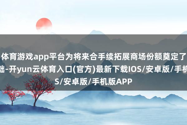 体育游戏app平台为将来合手续拓展商场份额奠定了坚实基础-开yun云体育入口(官方)最新下载IOS/安卓版/手机版APP