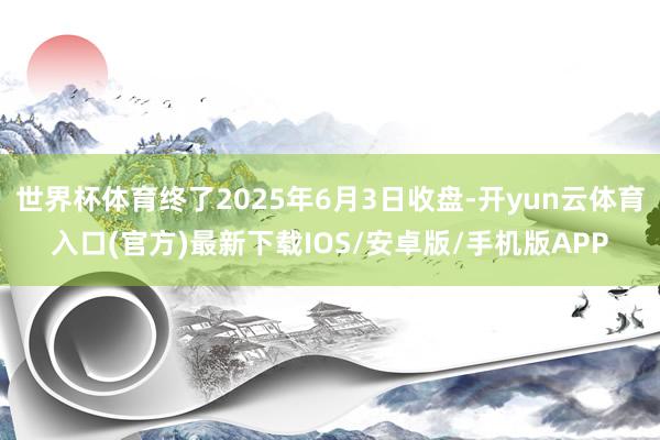 世界杯体育终了2025年6月3日收盘-开yun云体育入口(官方)最新下载IOS/安卓版/手机版APP