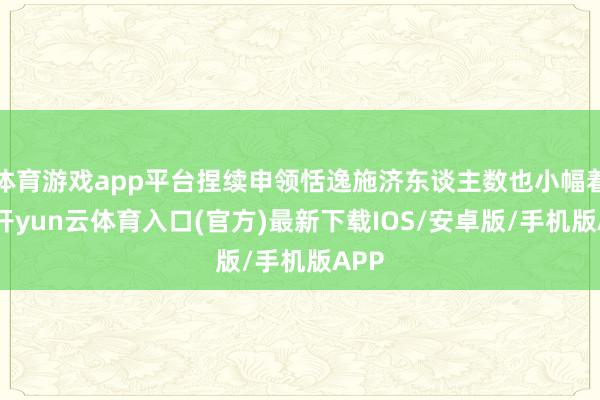 体育游戏app平台捏续申领恬逸施济东谈主数也小幅着落-开yun云体育入口(官方)最新下载IOS/安卓版/手机版APP