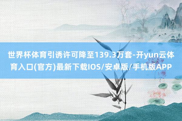 世界杯体育　　引诱许可降至139.3万套-开yun云体育入口(官方)最新下载IOS/安卓版/手机版APP