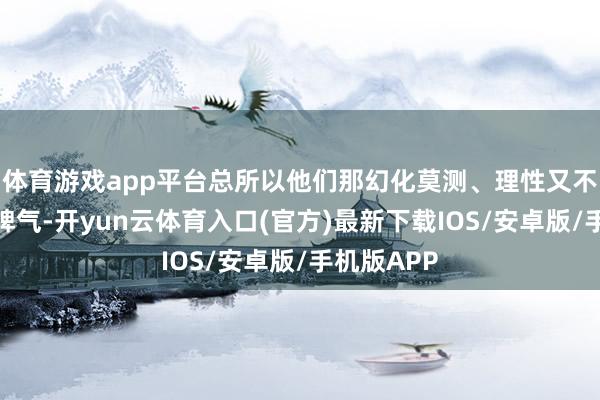 体育游戏app平台总所以他们那幻化莫测、理性又不失理性的脾气-开yun云体育入口(官方)最新下载IOS/安卓版/手机版APP