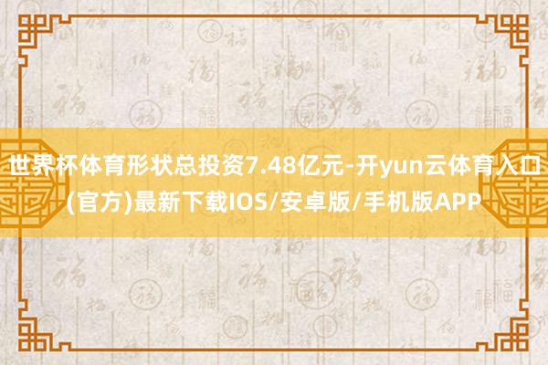 世界杯体育形状总投资7.48亿元-开yun云体育入口(官方)最新下载IOS/安卓版/手机版APP