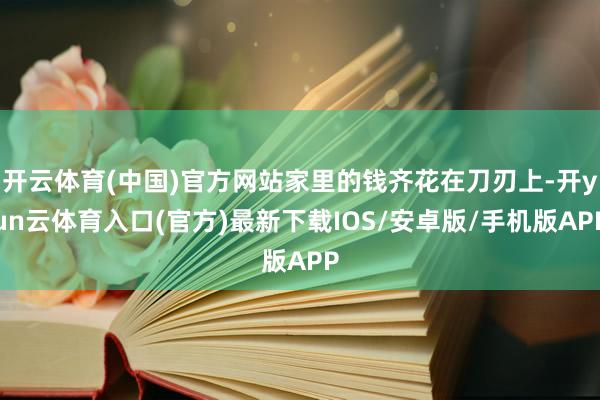 开云体育(中国)官方网站家里的钱齐花在刀刃上-开yun云体育入口(官方)最新下载IOS/安卓版/手机版APP