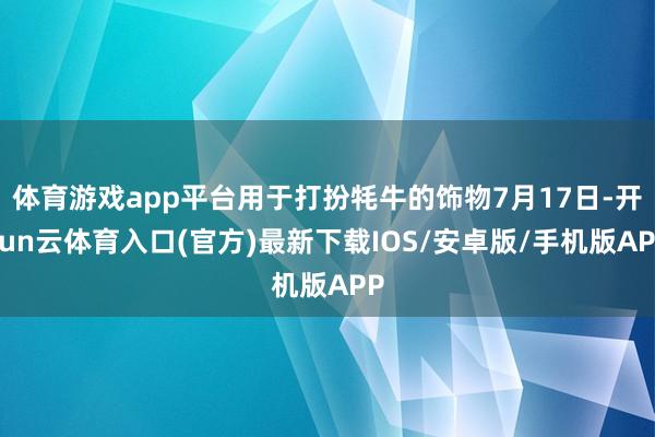 体育游戏app平台用于打扮牦牛的饰物7月17日-开yun云体育入口(官方)最新下载IOS/安卓版/手机版APP