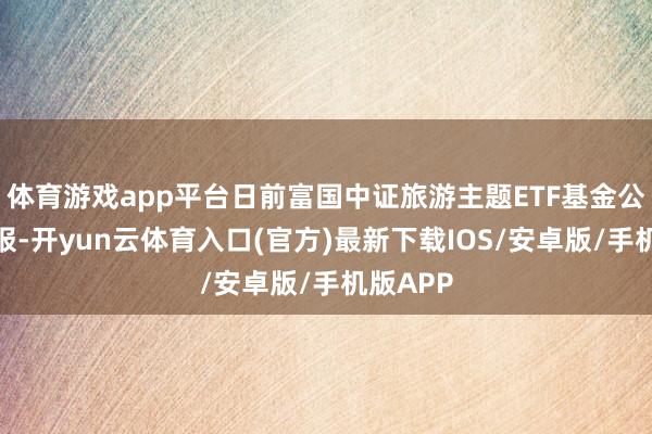 体育游戏app平台日前富国中证旅游主题ETF基金公布二季报-开yun云体育入口(官方)最新下载IOS/安卓版/手机版APP
