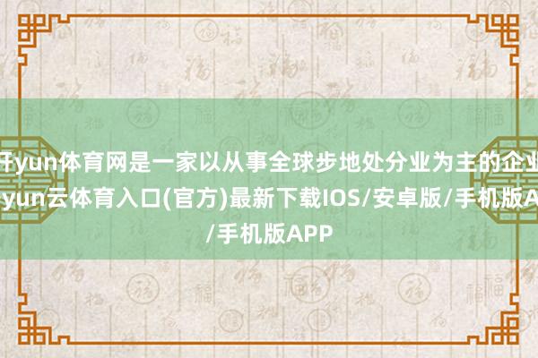 开yun体育网是一家以从事全球步地处分业为主的企业-开yun云体育入口(官方)最新下载IOS/安卓版/手机版APP