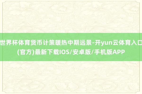 世界杯体育货币计策暖热中期远景-开yun云体育入口(官方)最新下载IOS/安卓版/手机版APP