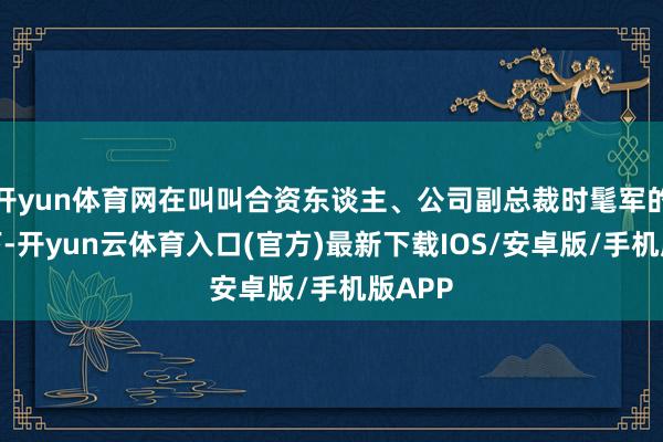 开yun体育网在叫叫合资东谈主、公司副总裁时髦军的携带下-开yun云体育入口(官方)最新下载IOS/安卓版/手机版APP
