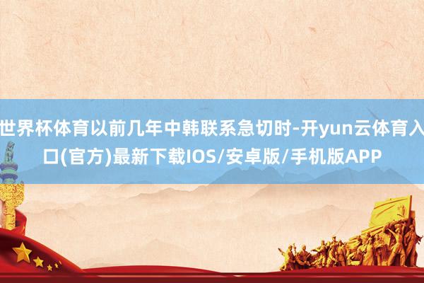 世界杯体育以前几年中韩联系急切时-开yun云体育入口(官方)最新下载IOS/安卓版/手机版APP