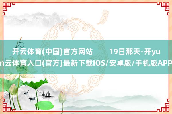 开云体育(中国)官方网站        19日那天-开yun云体育入口(官方)最新下载IOS/安卓版/手机版APP