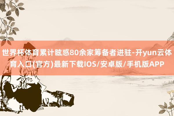 世界杯体育累计眩惑80余家筹备者进驻-开yun云体育入口(官方)最新下载IOS/安卓版/手机版APP