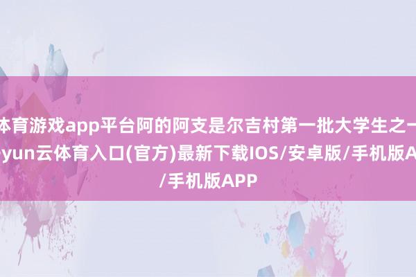 体育游戏app平台阿的阿支是尔吉村第一批大学生之一-开yun云体育入口(官方)最新下载IOS/安卓版/手机版APP