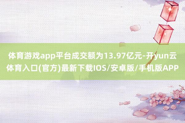 体育游戏app平台成交额为13.97亿元-开yun云体育入口(官方)最新下载IOS/安卓版/手机版APP