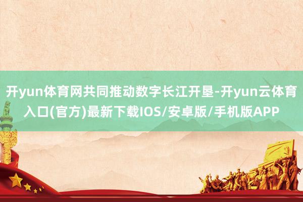 开yun体育网共同推动数字长江开垦-开yun云体育入口(官方)最新下载IOS/安卓版/手机版APP
