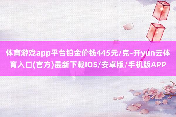 体育游戏app平台铂金价钱445元/克-开yun云体育入口(官方)最新下载IOS/安卓版/手机版APP