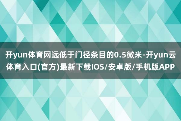开yun体育网远低于门径条目的0.5微米-开yun云体育入口(官方)最新下载IOS/安卓版/手机版APP