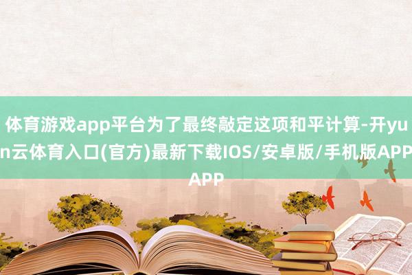 体育游戏app平台为了最终敲定这项和平计算-开yun云体育入口(官方)最新下载IOS/安卓版/手机版APP