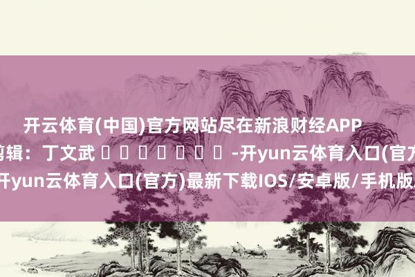 开云体育(中国)官方网站尽在新浪财经APP            						背负剪辑：丁文武 							-开yun云体育入口(官方)最新下载IOS/安卓版/手机版APP