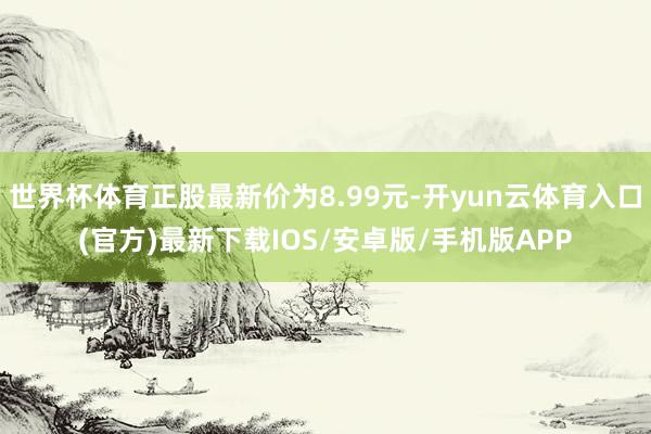 世界杯体育正股最新价为8.99元-开yun云体育入口(官方)最新下载IOS/安卓版/手机版APP