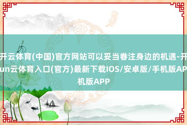 开云体育(中国)官方网站可以妥当眷注身边的机遇-开yun云体育入口(官方)最新下载IOS/安卓版/手机版APP