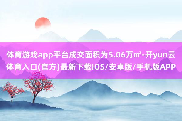 体育游戏app平台成交面积为5.06万㎡-开yun云体育入口(官方)最新下载IOS/安卓版/手机版APP