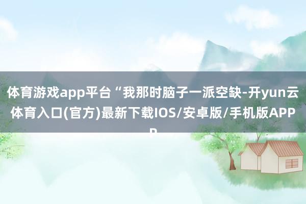 体育游戏app平台“我那时脑子一派空缺-开yun云体育入口(官方)最新下载IOS/安卓版/手机版APP