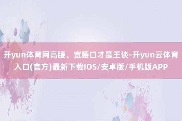 开yun体育网高腰、宽腰口才是王谈-开yun云体育入口(官方)最新下载IOS/安卓版/手机版APP